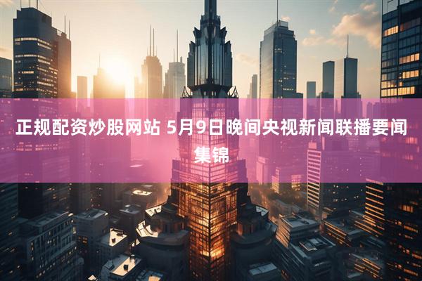 正规配资炒股网站 5月9日晚间央视新闻联播要闻集锦