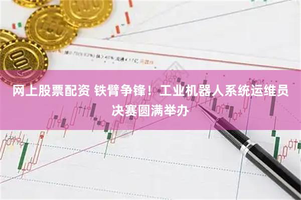 网上股票配资 铁臂争锋！工业机器人系统运维员决赛圆满举办